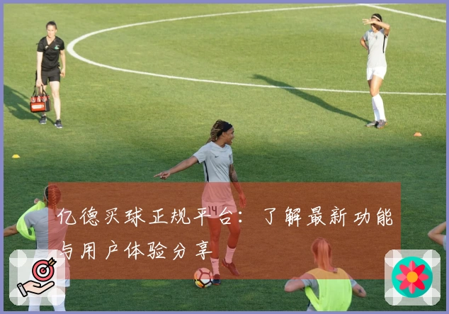 亿德买球正规平台：了解最新功能与用户体验分享