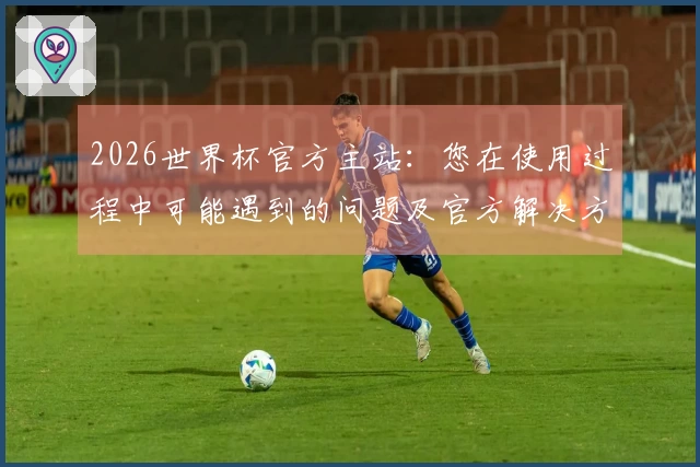 2026世界杯官方主站：您在使用过程中可能遇到的问题及官方解决方案指南